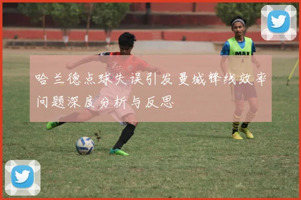 哈兰德点球失误引发曼城锋线效率问题深度分析与反思