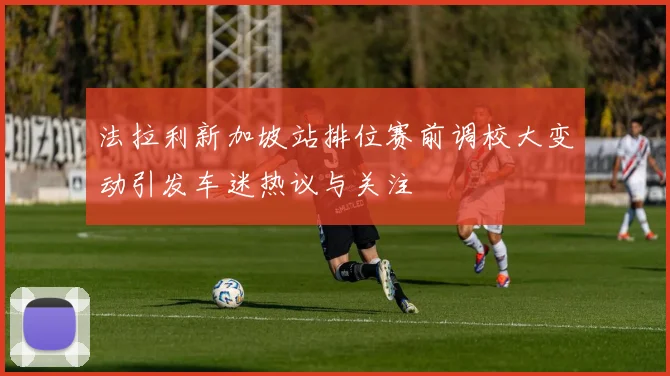 法拉利新加坡站排位赛前调校大变动引发车迷热议与关注