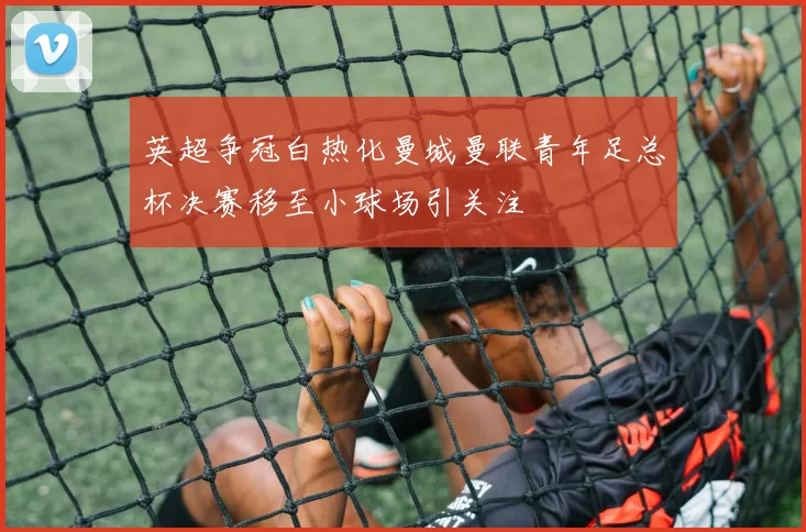 英超争冠白热化曼城曼联青年足总杯决赛移至小球场引关注