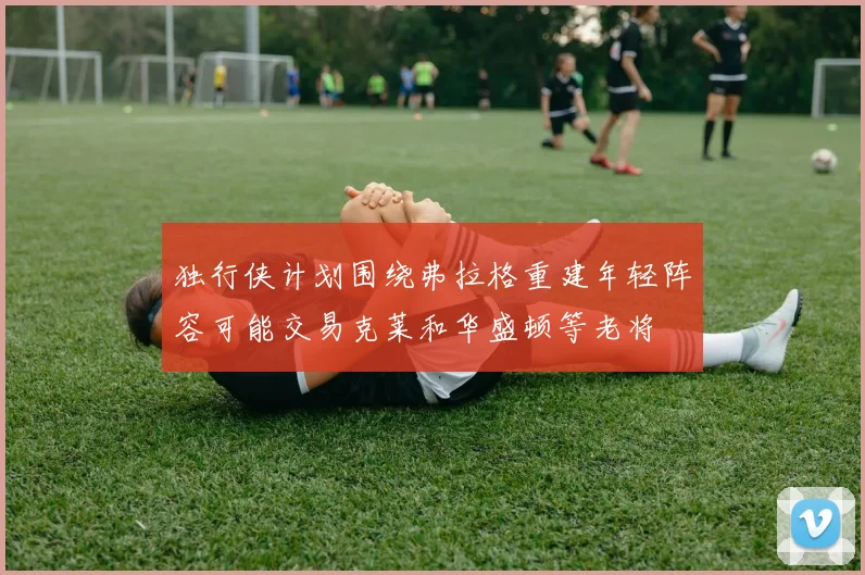 独行侠计划围绕弗拉格重建年轻阵容可能交易克莱和华盛顿等老将