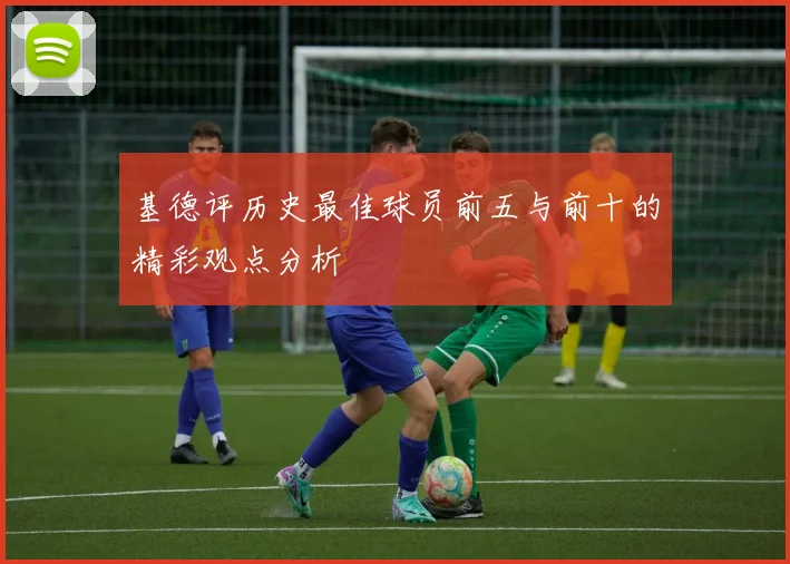 基德评历史最佳球员前五与前十的精彩观点分析