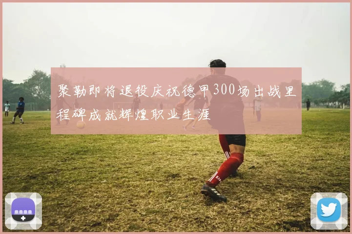 聚勒即将退役庆祝德甲300场出战里程碑成就辉煌职业生涯