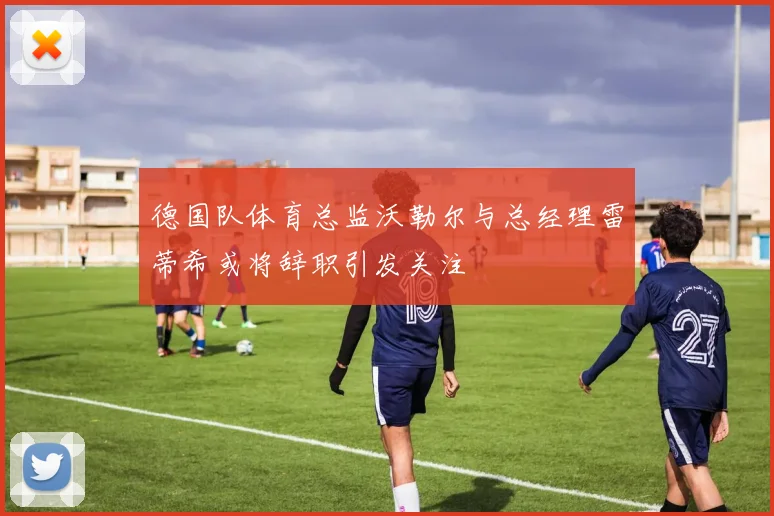 德国队体育总监沃勒尔与总经理雷蒂希或将辞职引发关注