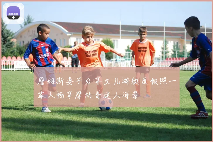 詹姆斯妻子分享女儿游艇度假照一家人畅享摩纳哥迷人海景