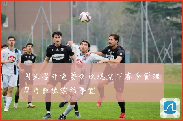 国米召开重要会议规划下赛季管理层与教练续约事宜