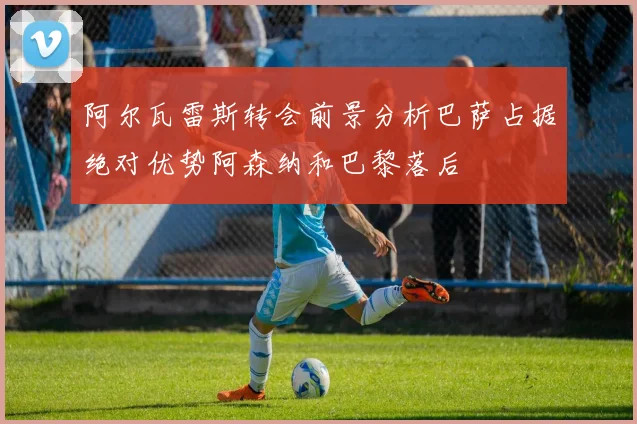 阿尔瓦雷斯转会前景分析巴萨占据绝对优势阿森纳和巴黎落后