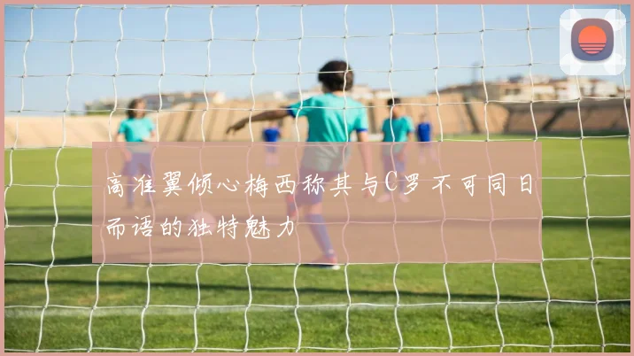 高准翼倾心梅西称其与C罗不可同日而语的独特魅力