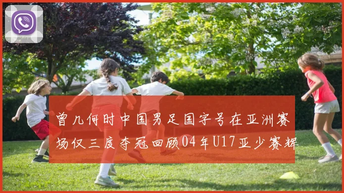 曾几何时中国男足国字号在亚洲赛场仅三度夺冠回顾04年U17亚少赛辉煌时刻