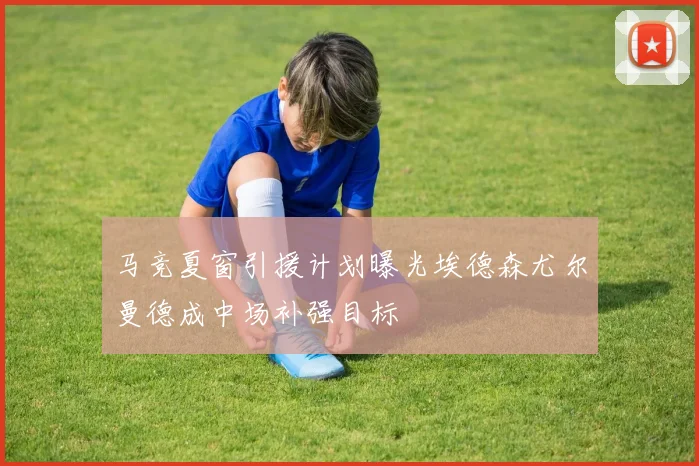 马竞夏窗引援计划曝光埃德森尤尔曼德成中场补强目标