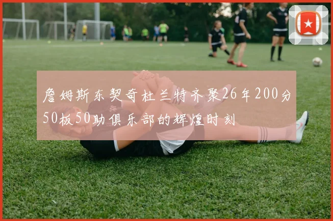 詹姆斯东契奇杜兰特齐聚26年200分50板50助俱乐部的辉煌时刻