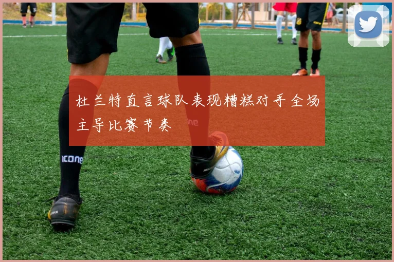 杜兰特直言球队表现糟糕对手全场主导比赛节奏