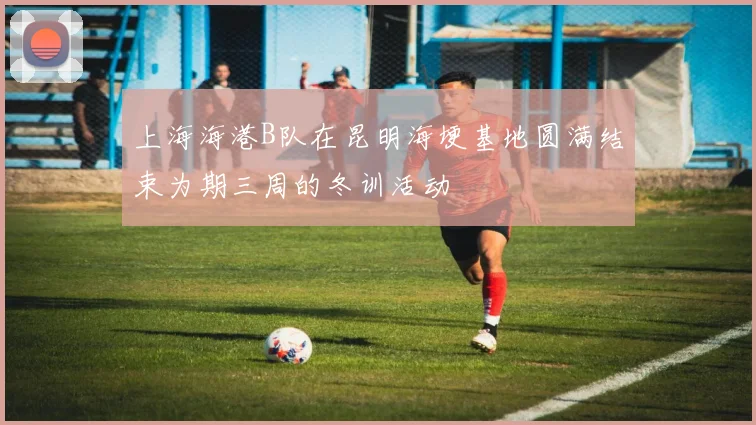 上海海港B队在昆明海埂基地圆满结束为期三周的冬训活动