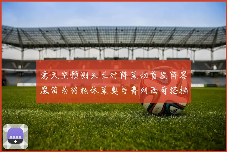 意天空预测米兰对阵莱切首发阵容魔笛或将轮休莱奥与普利西奇搭档出战