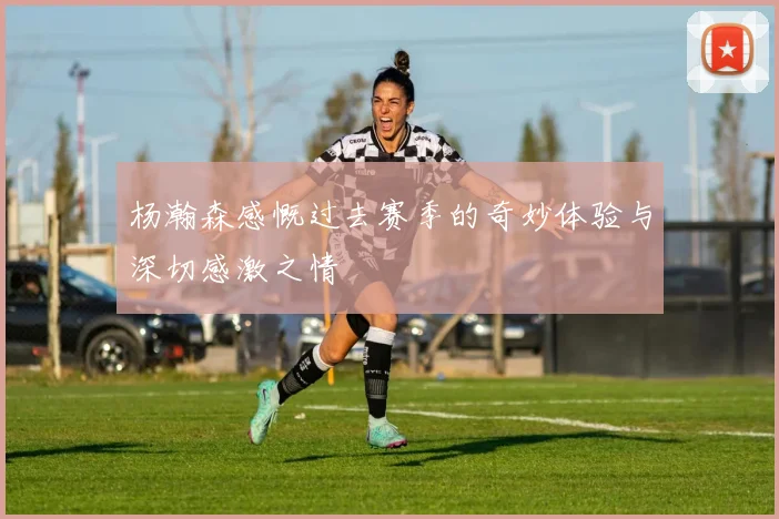 杨瀚森感慨过去赛季的奇妙体验与深切感激之情
