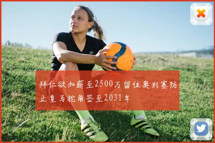 拜仁欲加薪至2500万留住奥利塞防止皇马挖角签至2031年