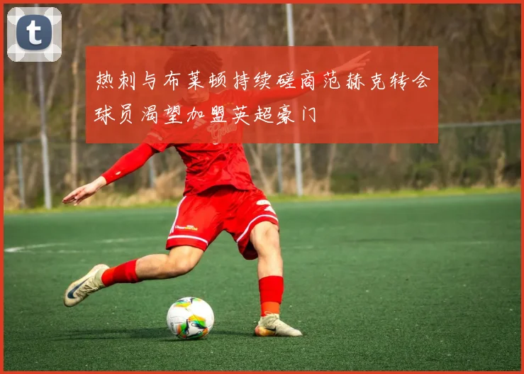 热刺与布莱顿持续磋商范赫克转会球员渴望加盟英超豪门