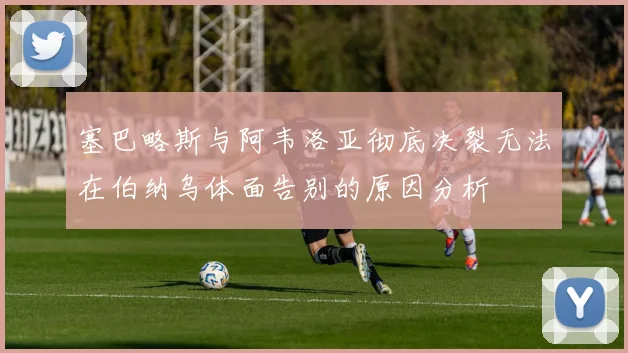 塞巴略斯与阿韦洛亚彻底决裂无法在伯纳乌体面告别的原因分析