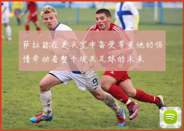 萨拉赫在更衣室中备受尊重他的伤情牵动着整个埃及足球的未来