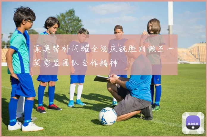 莱奥替补闪耀全场庆祝胜利懒王一笑彰显团队合作精神