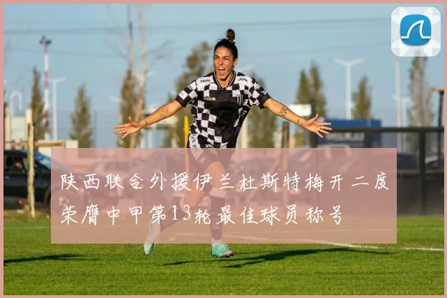 陕西联合外援伊兰杜斯特梅开二度荣膺中甲第13轮最佳球员称号