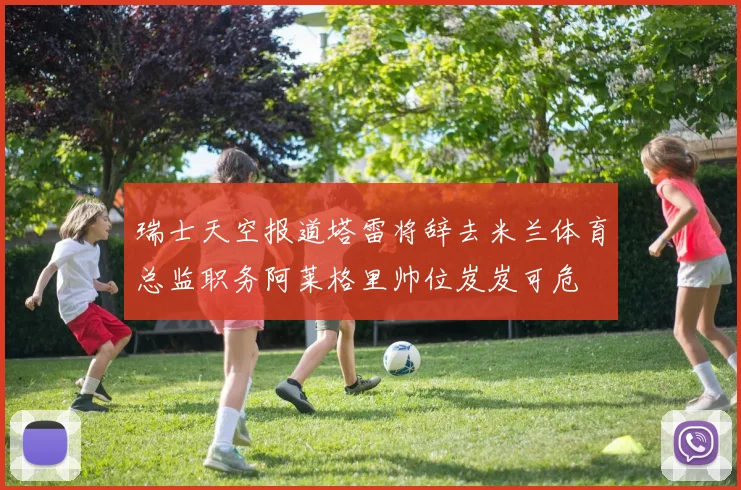 瑞士天空报道塔雷将辞去米兰体育总监职务阿莱格里帅位岌岌可危