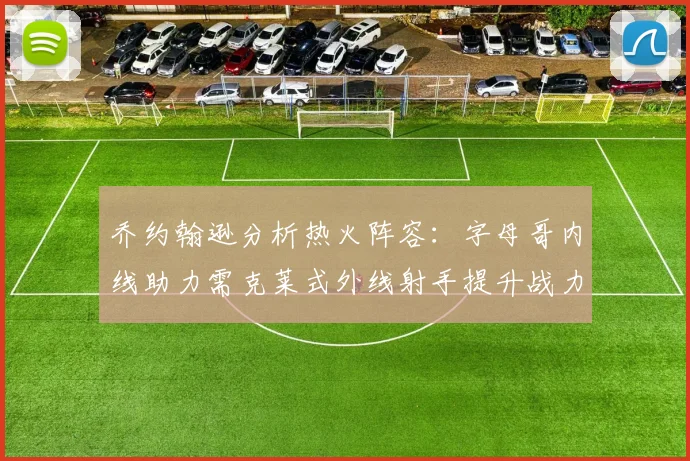 乔约翰逊分析热火阵容：字母哥内线助力需克莱式外线射手提升战力