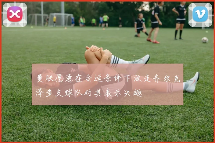 曼联愿意在合适条件下放走齐尔克泽多支球队对其表示兴趣