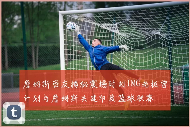 詹姆斯密友揭秘震撼时刻IMG老板曾计划与詹姆斯共建印度篮球联赛