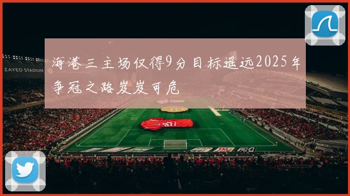 海港三主场仅得9分目标遥远2025年争冠之路岌岌可危