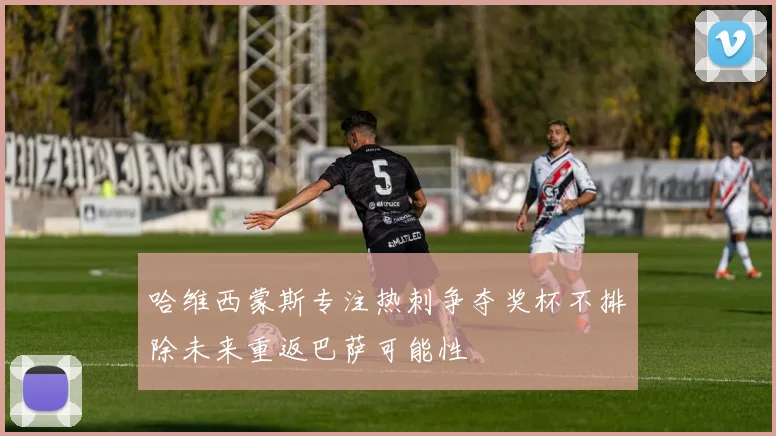 哈维西蒙斯专注热刺争夺奖杯不排除未来重返巴萨可能性